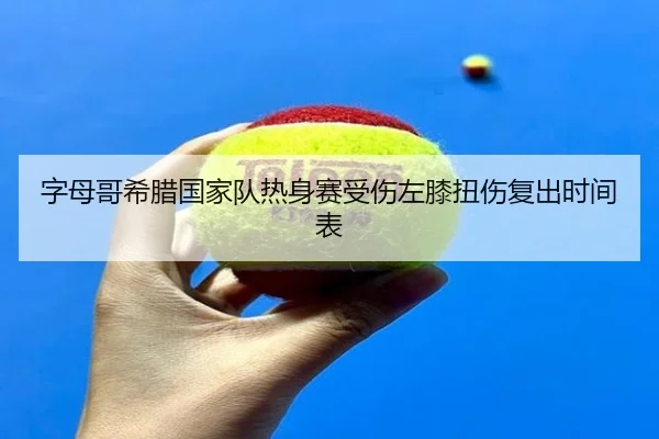 字母哥希腊国家队热身赛受伤左膝扭伤复出时间表